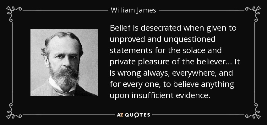 Belief is desecrated when given to unproved and unquestioned statements for the solace and private pleasure of the believer . . . It is wrong always, everywhere, and for every one, to believe anything upon insufficient evidence. - William James