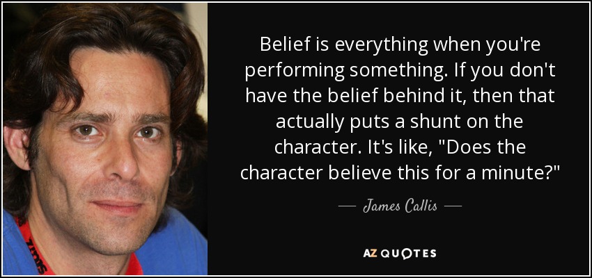 Belief is everything when you're performing something. If you don't have the belief behind it, then that actually puts a shunt on the character. It's like, 