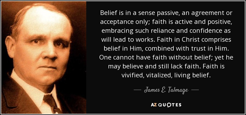 Belief is in a sense passive, an agreement or acceptance only; faith is active and positive, embracing such reliance and confidence as will lead to works. Faith in Christ comprises belief in Him, combined with trust in Him. One cannot have faith without belief; yet he may believe and still lack faith. Faith is vivified, vitalized, living belief. - James E. Talmage