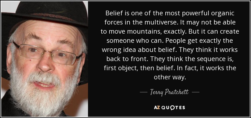 Belief is one of the most powerful organic forces in the multiverse. It may not be able to move mountains, exactly. But it can create someone who can. People get exactly the wrong idea about belief. They think it works back to front. They think the sequence is, first object, then belief. In fact, it works the other way. - Terry Pratchett