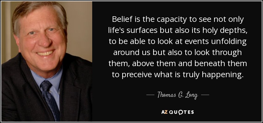 Belief is the capacity to see not only life's surfaces but also its holy depths, to be able to look at events unfolding around us but also to look through them, above them and beneath them to preceive what is truly happening. - Thomas G. Long