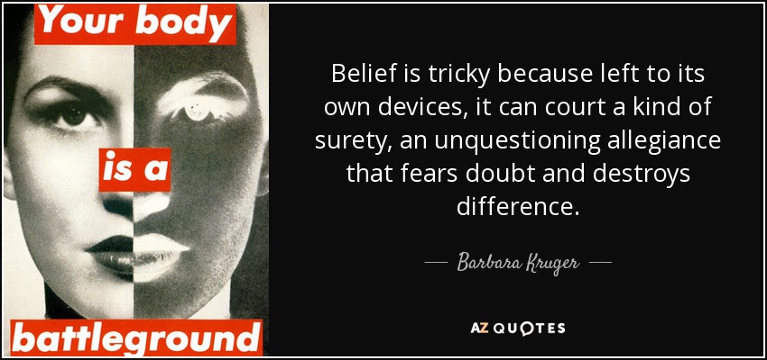 Belief is tricky because left to its own devices, it can court a kind of surety, an unquestioning allegiance that fears doubt and destroys difference. - Barbara Kruger