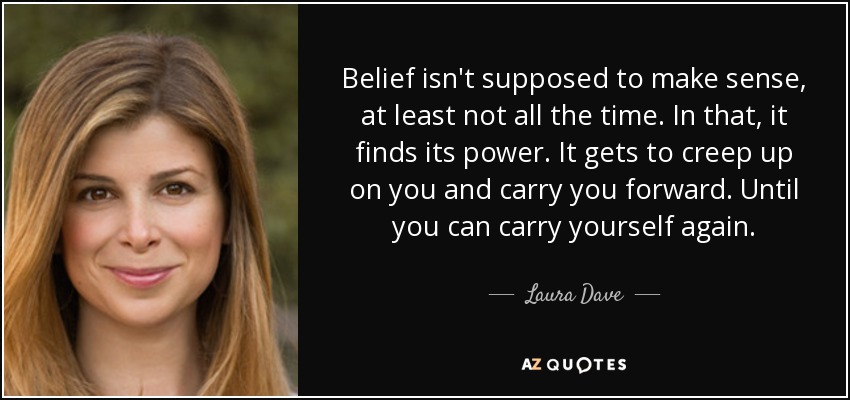 Belief isn't supposed to make sense, at least not all the time. In that, it finds its power. It gets to creep up on you and carry you forward. Until you can carry yourself again. - Laura Dave