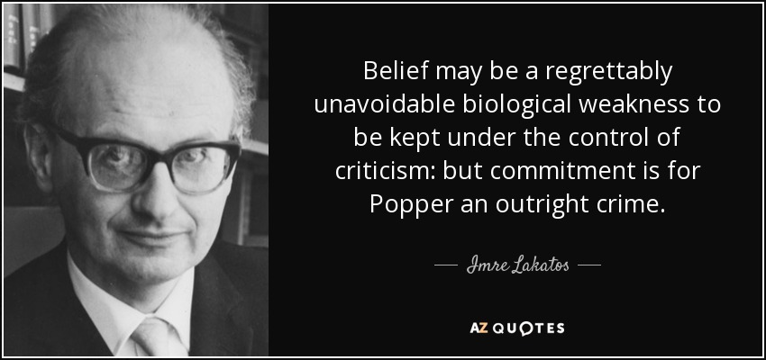 Belief may be a regrettably unavoidable biological weakness to be kept under the control of criticism: but commitment is for Popper an outright crime. - Imre Lakatos