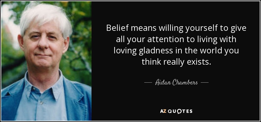 Belief means willing yourself to give all your attention to living with loving gladness in the world you think really exists. - Aidan Chambers