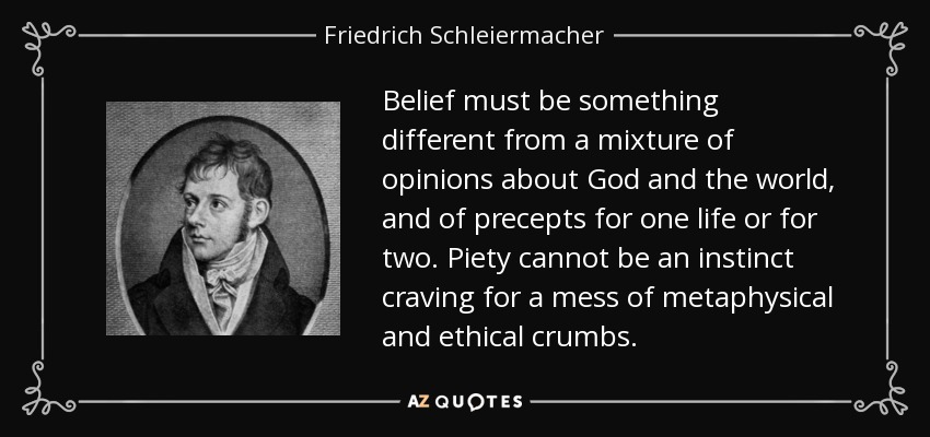 Belief must be something different from a mixture of opinions about God and the world, and of precepts for one life or for two. Piety cannot be an instinct craving for a mess of metaphysical and ethical crumbs. - Friedrich Schleiermacher
