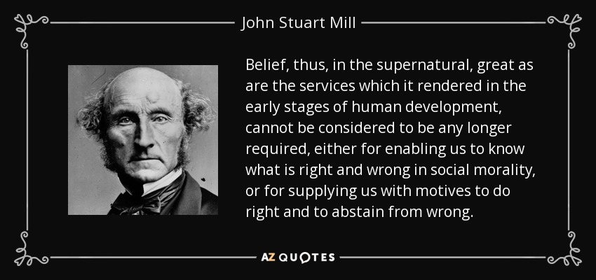 Belief, thus, in the supernatural, great as are the services which it rendered in the early stages of human development, cannot be considered to be any longer required, either for enabling us to know what is right and wrong in social morality, or for supplying us with motives to do right and to abstain from wrong. - John Stuart Mill
