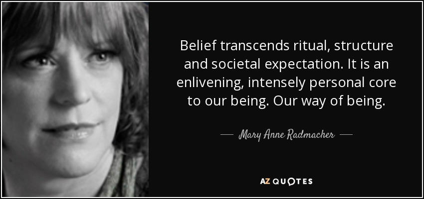 Belief transcends ritual, structure and societal expectation. It is an enlivening, intensely personal core to our being. Our way of being. - Mary Anne Radmacher