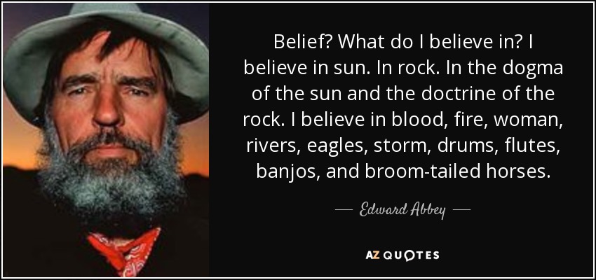 Belief? What do I believe in? I believe in sun. In rock. In the dogma of the sun and the doctrine of the rock. I believe in blood, fire, woman, rivers, eagles, storm, drums, flutes, banjos, and broom-tailed horses. - Edward Abbey