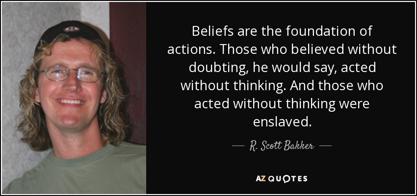 Beliefs are the foundation of actions. Those who believed without doubting, he would say, acted without thinking. And those who acted without thinking were enslaved. - R. Scott Bakker