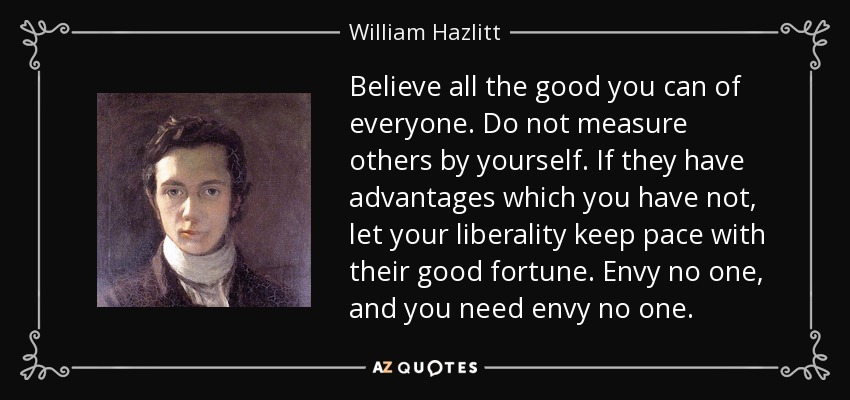 Believe all the good you can of everyone. Do not measure others by yourself. If they have advantages which you have not, let your liberality keep pace with their good fortune. Envy no one, and you need envy no one. - William Hazlitt