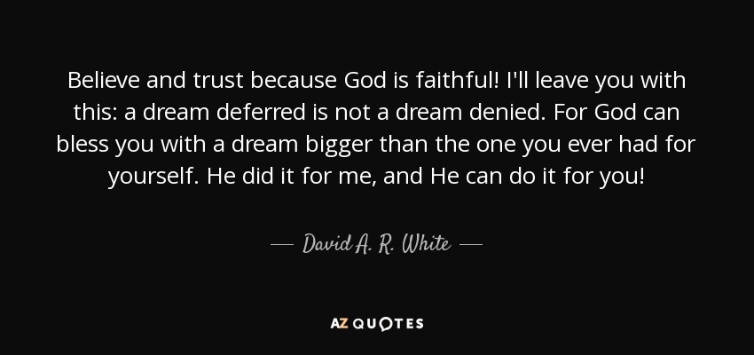 Believe and trust because God is faithful! I'll leave you with this: a dream deferred is not a dream denied. For God can bless you with a dream bigger than the one you ever had for yourself. He did it for me, and He can do it for you! - David A. R. White