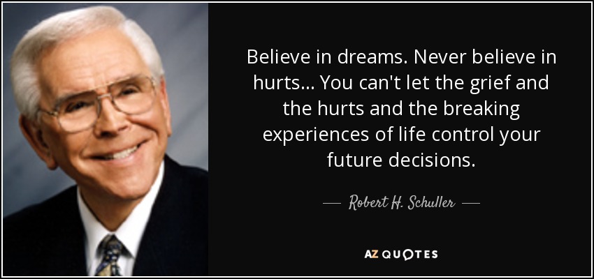 Believe in dreams. Never believe in hurts... You can't let the grief and the hurts and the breaking experiences of life control your future decisions. - Robert H. Schuller