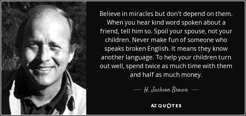 Believe in miracles but don't depend on them. When you hear kind word spoken about a friend, tell him so. Spoil your spouse, not your children. Never make fun of someone who speaks broken English. It means they know another language. To help your children turn out well, spend twice as much time with them and half as much money. - H. Jackson Brown, Jr.