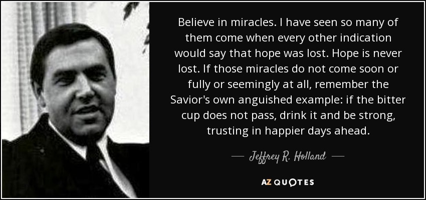 Believe in miracles. I have seen so many of them come when every other indication would say that hope was lost. Hope is never lost. If those miracles do not come soon or fully or seemingly at all, remember the Savior's own anguished example: if the bitter cup does not pass, drink it and be strong, trusting in happier days ahead. - Jeffrey R. Holland