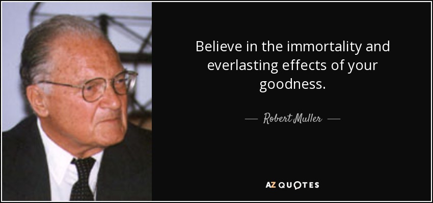 Believe in the immortality and everlasting effects of your goodness. - Robert Muller