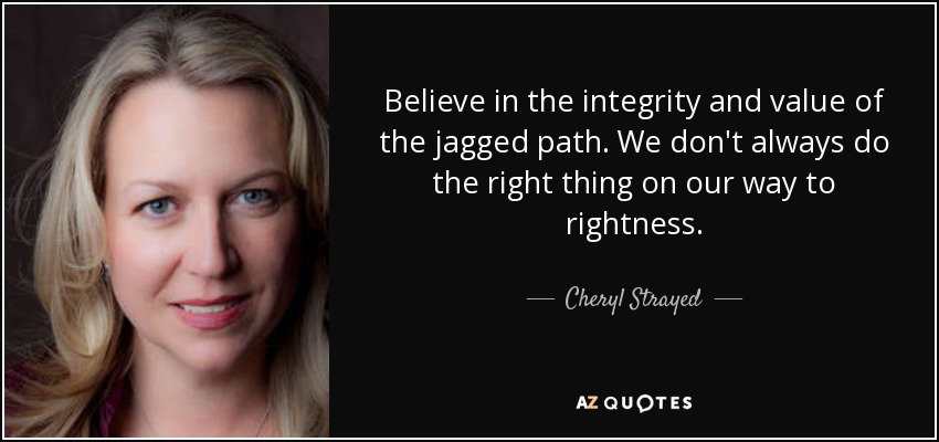 Believe in the integrity and value of the jagged path. We don't always do the right thing on our way to rightness. - Cheryl Strayed