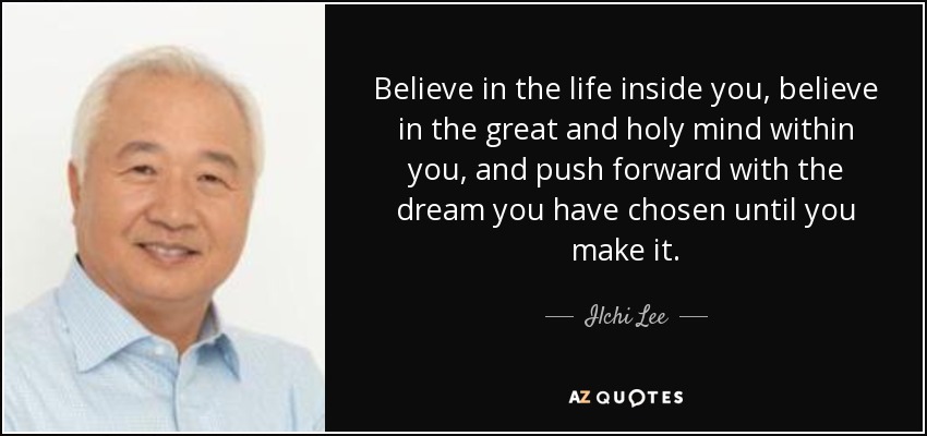 Believe in the life inside you, believe in the great and holy mind within you, and push forward with the dream you have chosen until you make it. - Ilchi Lee