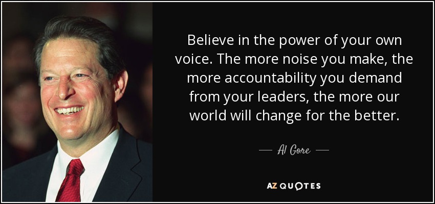 Believe in the power of your own voice. The more noise you make, the more accountability you demand from your leaders, the more our world will change for the better. - Al Gore