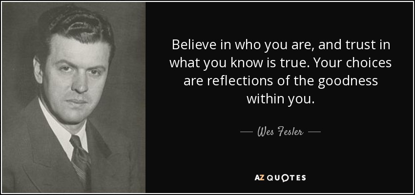 Believe in who you are, and trust in what you know is true. Your choices are reflections of the goodness within you. - Wes Fesler