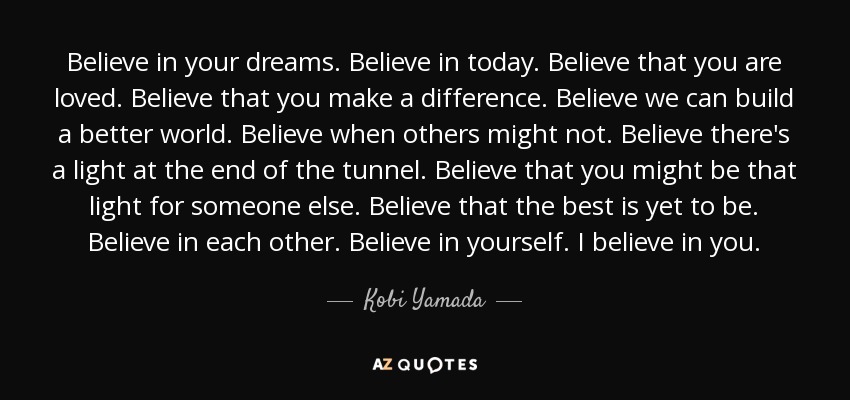 Believe in your dreams. Believe in today. Believe that you are loved. Believe that you make a difference. Believe we can build a better world. Believe when others might not. Believe there's a light at the end of the tunnel. Believe that you might be that light for someone else. Believe that the best is yet to be. Believe in each other. Believe in yourself. I believe in you. - Kobi Yamada