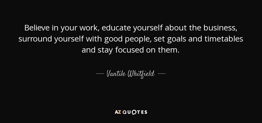 Believe in your work, educate yourself about the business, surround yourself with good people, set goals and timetables and stay focused on them. - Vantile Whitfield