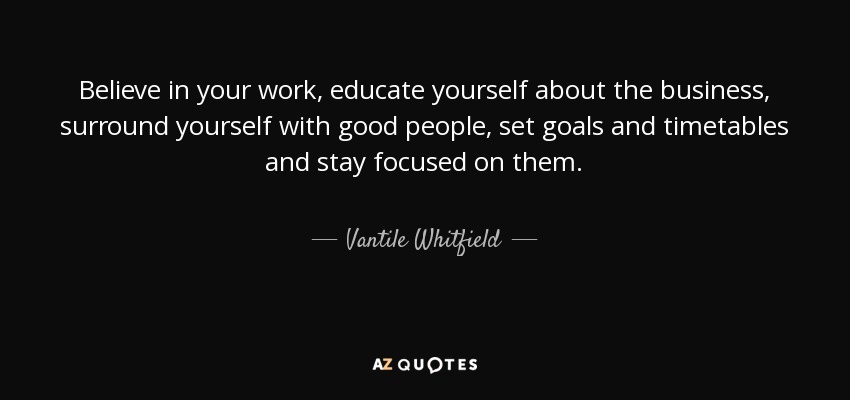 Believe in your work, educate yourself about the business, surround yourself with good people, set goals and timetables and stay focused on them. - Vantile Whitfield