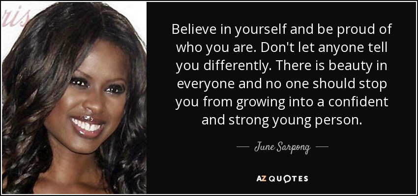 Believe in yourself and be proud of who you are. Don't let anyone tell you differently. There is beauty in everyone and no one should stop you from growing into a confident and strong young person. - June Sarpong