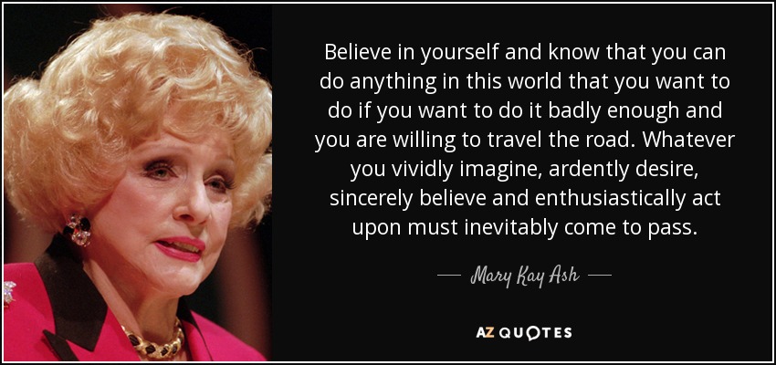 Believe in yourself and know that you can do anything in this world that you want to do if you want to do it badly enough and you are willing to travel the road. Whatever you vividly imagine, ardently desire, sincerely believe and enthusiastically act upon must inevitably come to pass. - Mary Kay Ash