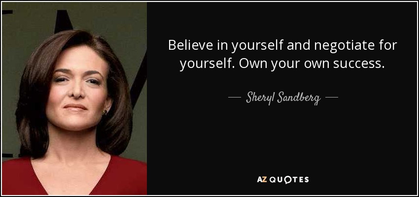 Believe in yourself and negotiate for yourself. Own your own success. - Sheryl Sandberg