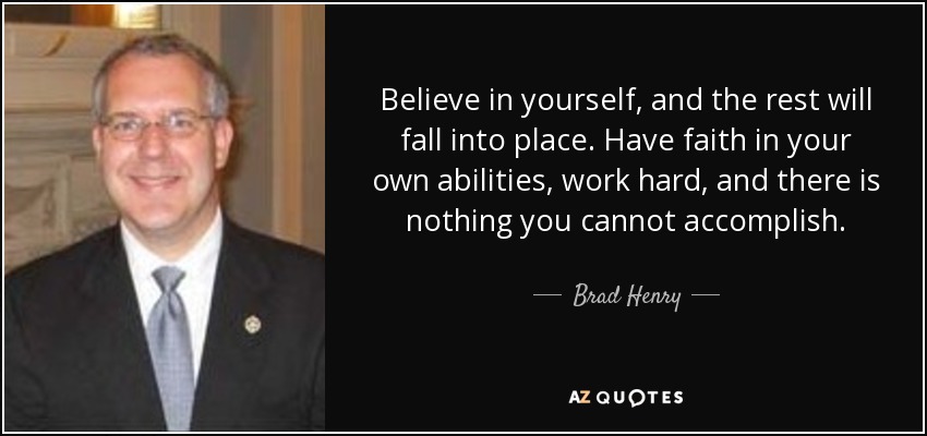 Believe in yourself, and the rest will fall into place. Have faith in your own abilities, work hard, and there is nothing you cannot accomplish. - Brad Henry