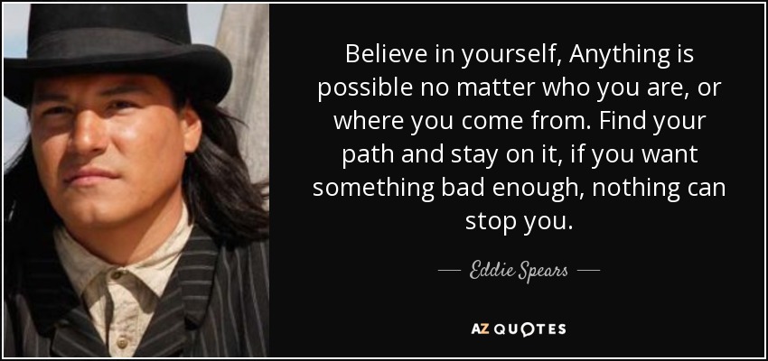 Believe in yourself, Anything is possible no matter who you are, or where you come from. Find your path and stay on it, if you want something bad enough, nothing can stop you. - Eddie Spears
