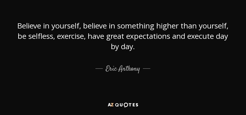 Believe in yourself, believe in something higher than yourself, be selfless, exercise, have great expectations and execute day by day. - Eric Anthony