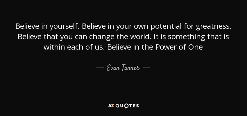 Believe in yourself. Believe in your own potential for greatness. Believe that you can change the world. It is something that is within each of us. Believe in the Power of One - Evan Tanner