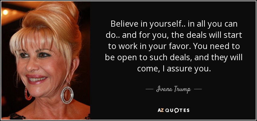 Believe in yourself.. in all you can do.. and for you, the deals will start to work in your favor. You need to be open to such deals, and they will come, I assure you. - Ivana Trump