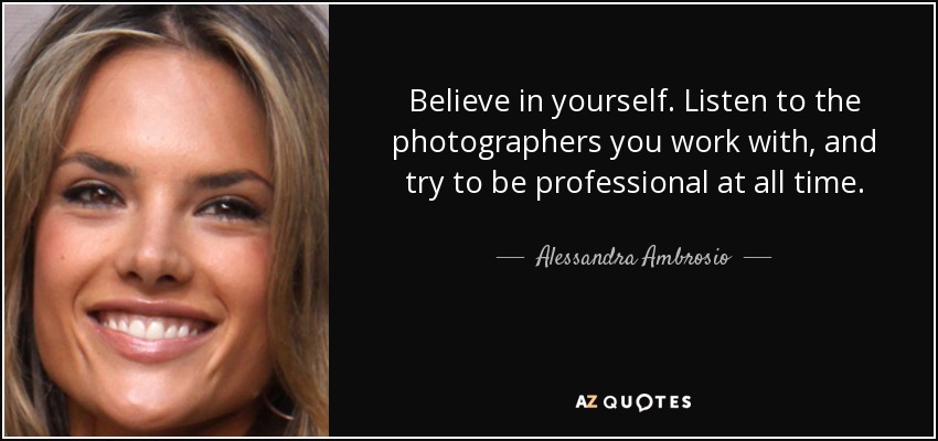 Believe in yourself. Listen to the photographers you work with, and try to be professional at all time. - Alessandra Ambrosio