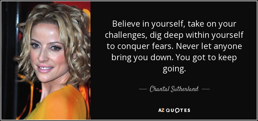 Believe in yourself, take on your challenges, dig deep within yourself to conquer fears. Never let anyone bring you down. You got to keep going. - Chantal Sutherland