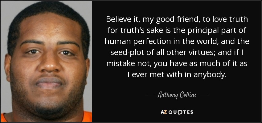 Believe it, my good friend, to love truth for truth's sake is the principal part of human perfection in the world, and the seed-plot of all other virtues; and if I mistake not, you have as much of it as I ever met with in anybody. - Anthony Collins