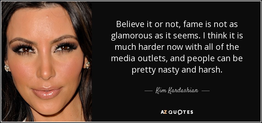 Believe it or not, fame is not as glamorous as it seems. I think it is much harder now with all of the media outlets, and people can be pretty nasty and harsh. - Kim Kardashian
