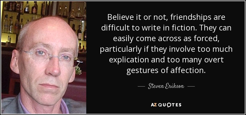 Believe it or not, friendships are difficult to write in fiction. They can easily come across as forced, particularly if they involve too much explication and too many overt gestures of affection. - Steven Erikson