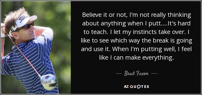 Believe it or not, I'm not really thinking about anything when I putt....It's hard to teach. I let my instincts take over. I like to see which way the break is going and use it. When I'm putting well, I feel like I can make everything. - Brad Faxon