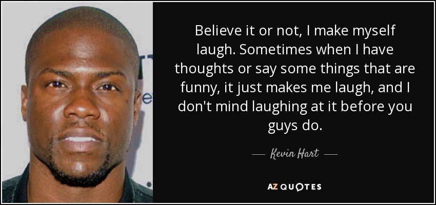 Believe it or not, I make myself laugh. Sometimes when I have thoughts or say some things that are funny, it just makes me laugh, and I don't mind laughing at it before you guys do. - Kevin Hart