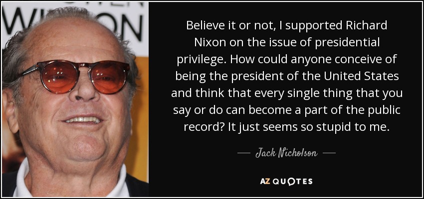 Believe it or not, I supported Richard Nixon on the issue of presidential privilege. How could anyone conceive of being the president of the United States and think that every single thing that you say or do can become a part of the public record? It just seems so stupid to me. - Jack Nicholson