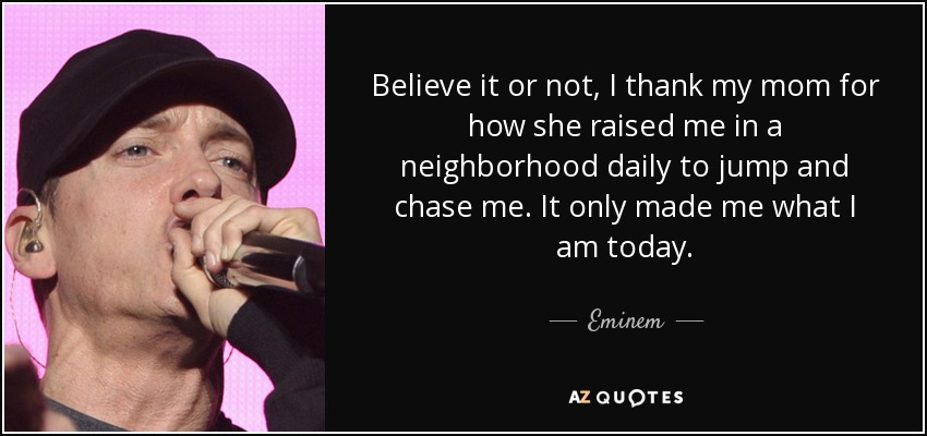 Believe it or not, I thank my mom for how she raised me in a neighborhood daily to jump and chase me. It only made me what I am today. - Eminem