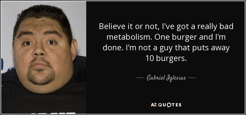 Believe it or not, I've got a really bad metabolism. One burger and I'm done. I'm not a guy that puts away 10 burgers. - Gabriel Iglesias