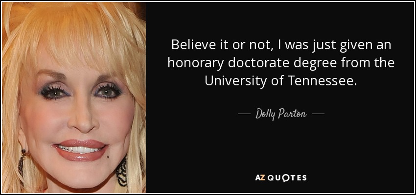 Believe it or not, I was just given an honorary doctorate degree from the University of Tennessee. - Dolly Parton