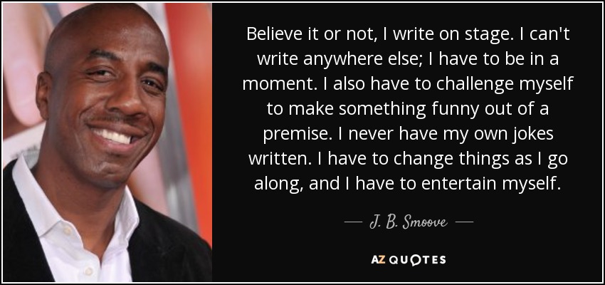 Believe it or not, I write on stage. I can't write anywhere else; I have to be in a moment. I also have to challenge myself to make something funny out of a premise. I never have my own jokes written. I have to change things as I go along, and I have to entertain myself. - J. B. Smoove