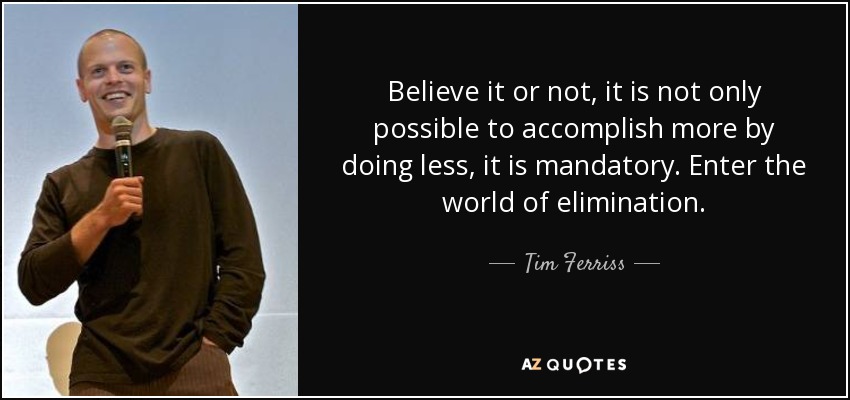 Believe it or not, it is not only possible to accomplish more by doing less, it is mandatory. Enter the world of elimination. - Tim Ferriss