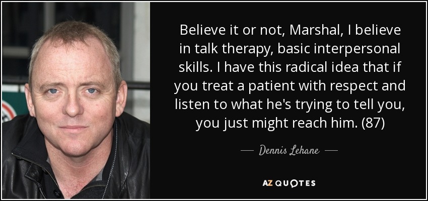 Believe it or not, Marshal, I believe in talk therapy, basic interpersonal skills. I have this radical idea that if you treat a patient with respect and listen to what he's trying to tell you, you just might reach him. (87) - Dennis Lehane