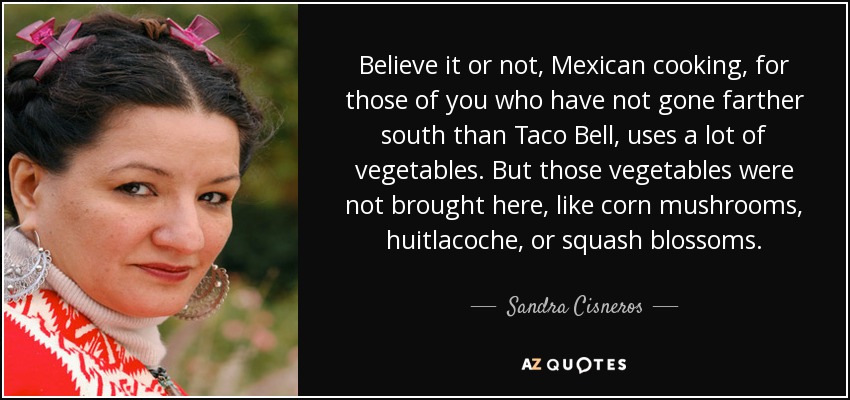 Believe it or not, Mexican cooking, for those of you who have not gone farther south than Taco Bell, uses a lot of vegetables. But those vegetables were not brought here, like corn mushrooms, huitlacoche, or squash blossoms. - Sandra Cisneros